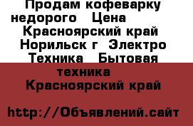 Продам кофеварку недорого › Цена ­ 1 000 - Красноярский край, Норильск г. Электро-Техника » Бытовая техника   . Красноярский край